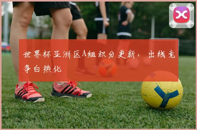 世界杯亚洲区A组积分更新,出线竞争白热化