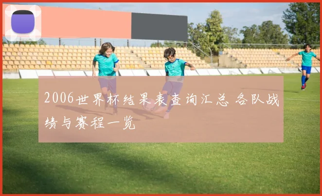 2006世界杯结果表查询汇总 各队战绩与赛程一览